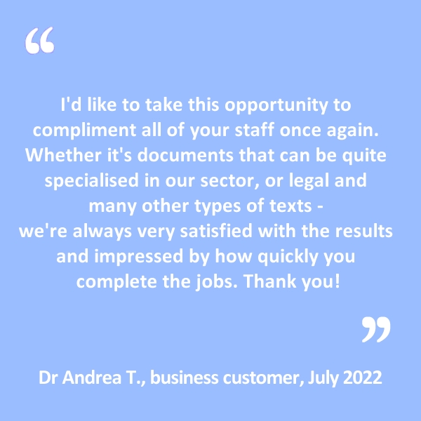 I’d like to take this opportunity to compliment all of your staff once again. Whether it’s documents that can be quite specialised in our sector, or legal and many other types of texts – we’re always very satisfied with the results and impressed by how quickly you complete the jobs. Thank you!