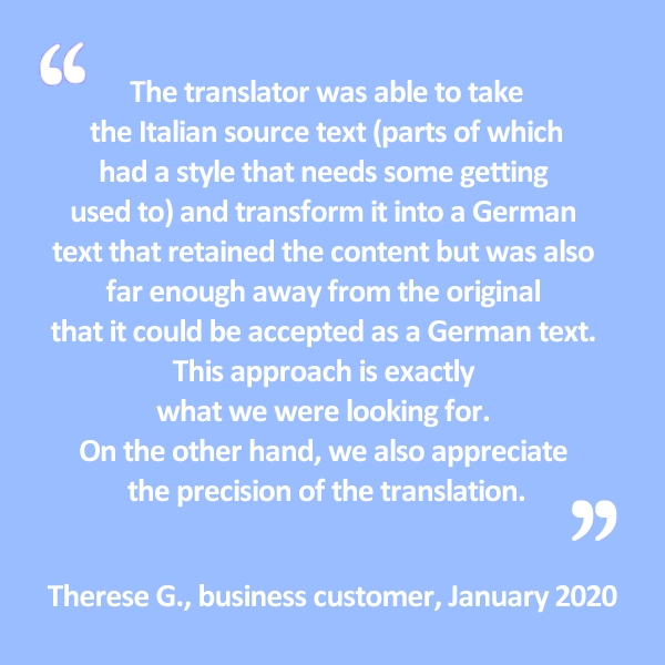 The translator was able to take the Italian source text (parts of which had a style that needs some getting used to) and transform it into a German text that retained the content but was also far enough away from the original that it could be accepted as a German text. This approach is exactly what we were looking for. On the other hand, we also appreciate the precision of the translation.